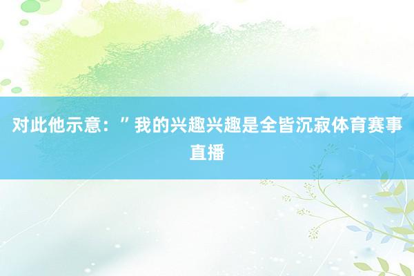 对此他示意:”我的兴趣兴趣是全皆沉寂体育赛事直播