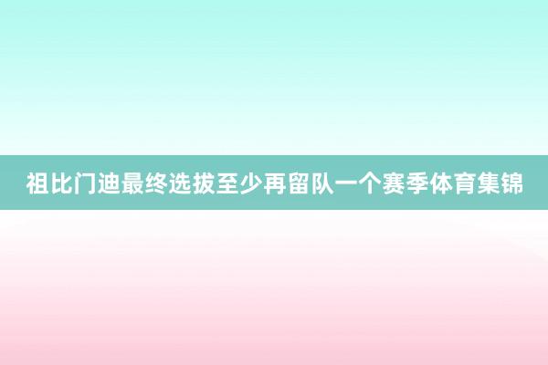 祖比门迪最终选拔至少再留队一个赛季体育集锦