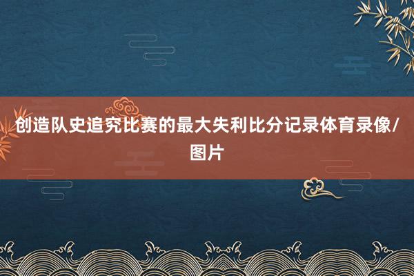 创造队史追究比赛的最大失利比分记录体育录像/图片