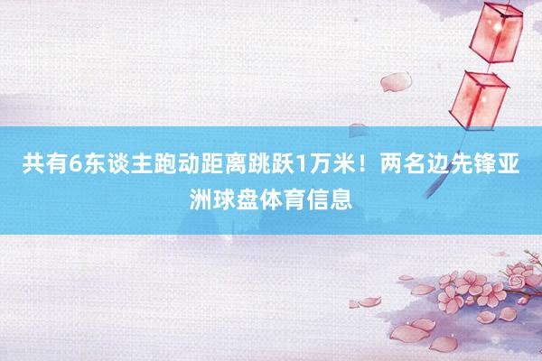 共有6东谈主跑动距离跳跃1万米！两名边先锋亚洲球盘体育信息