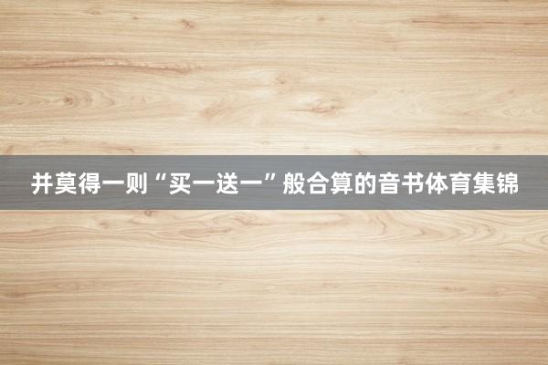 并莫得一则“买一送一”般合算的音书体育集锦