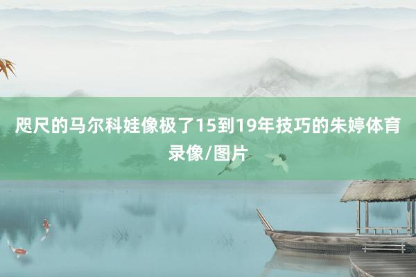 咫尺的马尔科娃像极了15到19年技巧的朱婷体育录像/图片