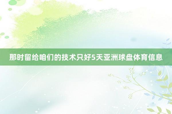 那时留给咱们的技术只好5天亚洲球盘体育信息