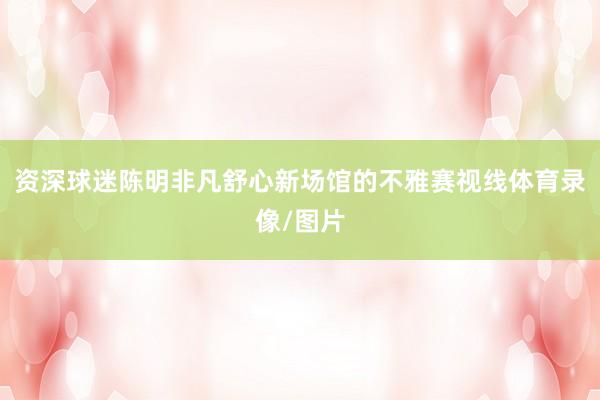 资深球迷陈明非凡舒心新场馆的不雅赛视线体育录像/图片