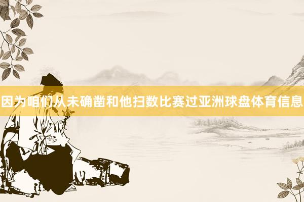 因为咱们从未确凿和他扫数比赛过亚洲球盘体育信息
