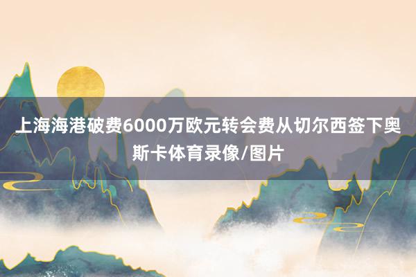 上海海港破费6000万欧元转会费从切尔西签下奥斯卡体育录像/图片