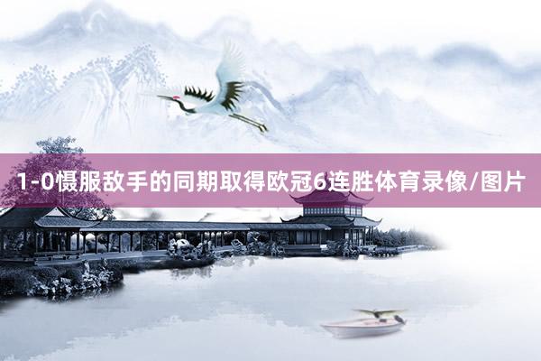 1-0慑服敌手的同期取得欧冠6连胜体育录像/图片