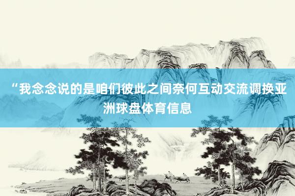 “我念念说的是咱们彼此之间奈何互动交流调换亚洲球盘体育信息