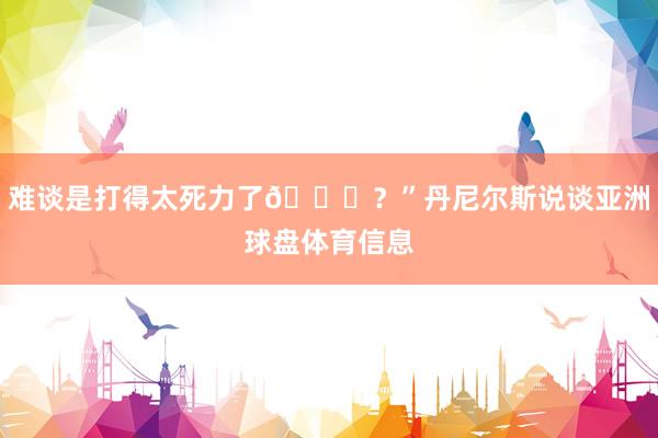 难谈是打得太死力了😂？”丹尼尔斯说谈亚洲球盘体育信息