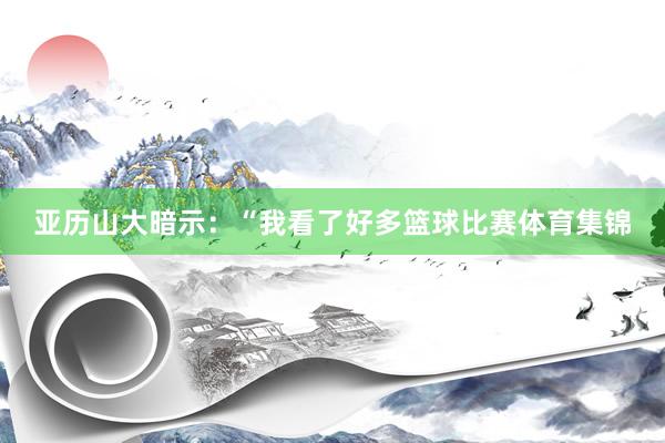 亚历山大暗示：“我看了好多篮球比赛体育集锦