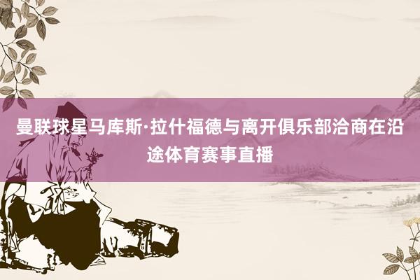 曼联球星马库斯·拉什福德与离开俱乐部洽商在沿途体育赛事直播