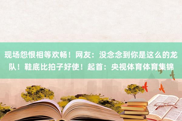 现场怨恨相等欢畅！网友：没念念到你是这么的龙队！鞋底比拍子好使！起首：央视体育体育集锦
