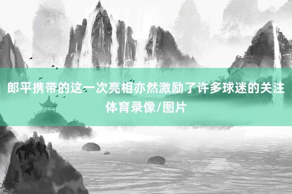 郎平携带的这一次亮相亦然激励了许多球迷的关注体育录像/图片