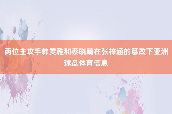 两位主攻手韩雯雅和蔡晓晴在张梓涵的篡改下亚洲球盘体育信息