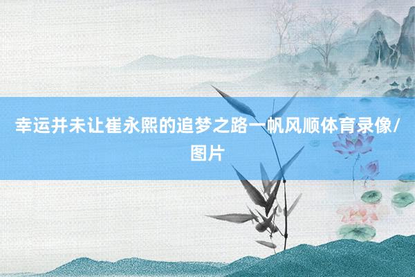 幸运并未让崔永熙的追梦之路一帆风顺体育录像/图片