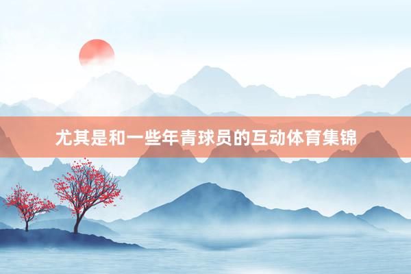 尤其是和一些年青球员的互动体育集锦