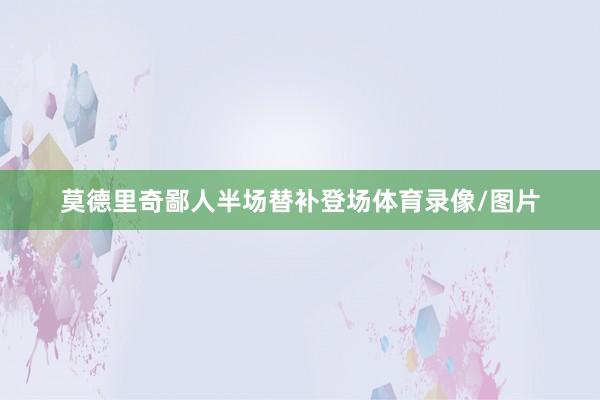 莫德里奇鄙人半场替补登场体育录像/图片