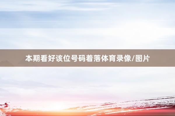 本期看好该位号码着落体育录像/图片