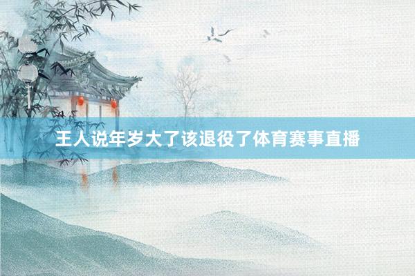 王人说年岁大了该退役了体育赛事直播
