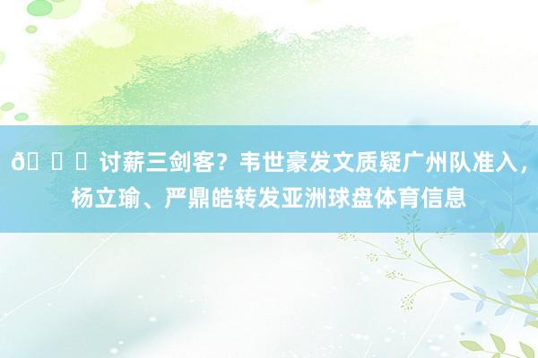 👀讨薪三剑客？韦世豪发文质疑广州队准入，杨立瑜、严鼎皓转发亚洲球盘体育信息