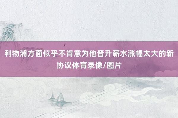 利物浦方面似乎不肯意为他晋升薪水涨幅太大的新协议体育录像/图片