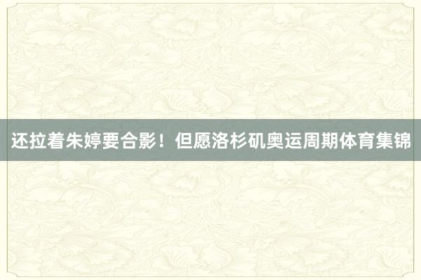 还拉着朱婷要合影！但愿洛杉矶奥运周期体育集锦