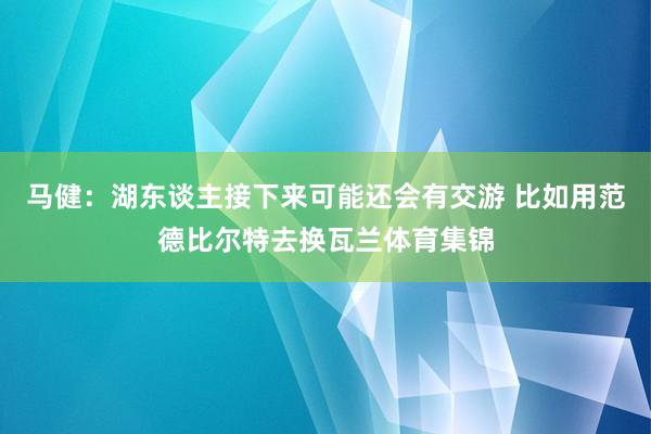 马健：湖东谈主接下来可能还会有交游 比如用范德比尔特去换瓦兰体育集锦