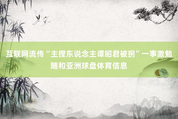 互联网流传“主捏东说念主谭昭君被拐”一事激勉随和亚洲球盘体育信息