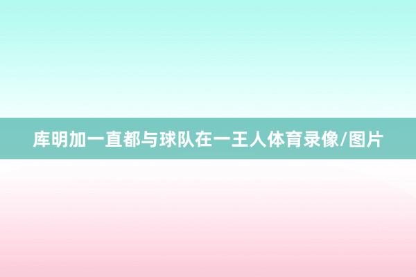 库明加一直都与球队在一王人体育录像/图片