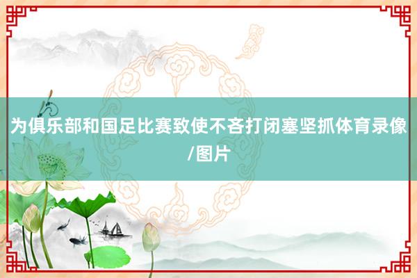 为俱乐部和国足比赛致使不吝打闭塞坚抓体育录像/图片