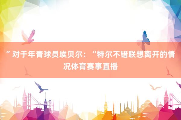 ”对于年青球员埃贝尔：“特尔不错联想离开的情况体育赛事直播
