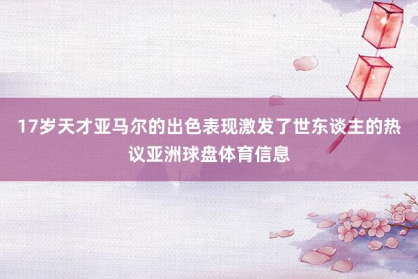 17岁天才亚马尔的出色表现激发了世东谈主的热议亚洲球盘体育信息