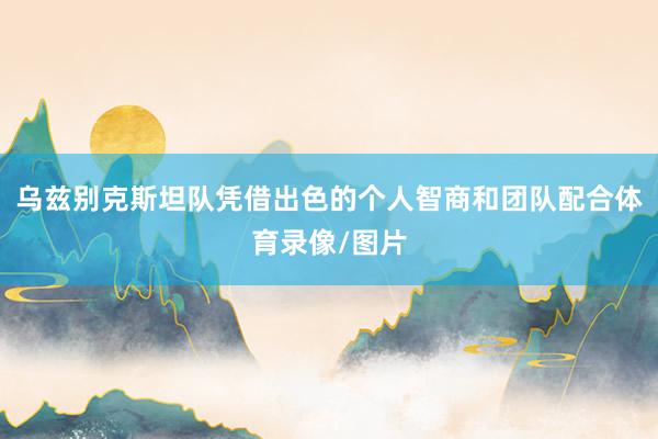 乌兹别克斯坦队凭借出色的个人智商和团队配合体育录像/图片