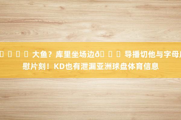 🐟️大鱼？库里坐场边😜导播切他与字母欣慰片刻！KD也有泄漏亚洲球盘体育信息