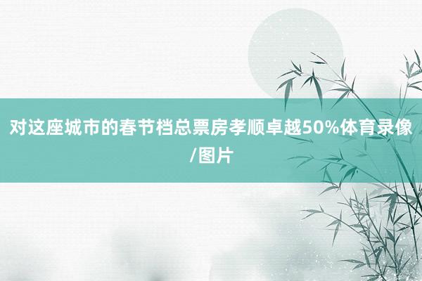 对这座城市的春节档总票房孝顺卓越50%体育录像/图片