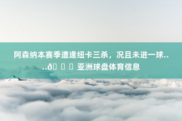 阿森纳本赛季遭逢纽卡三杀，况且未进一球....👀亚洲球盘体育信息