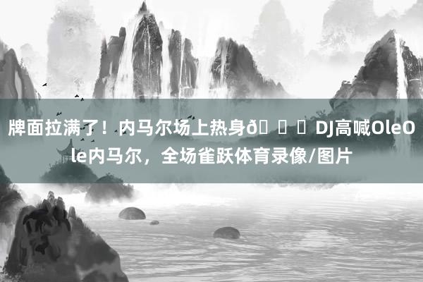 牌面拉满了！内马尔场上热身🙌DJ高喊OleOle内马尔，全场雀跃体育录像/图片