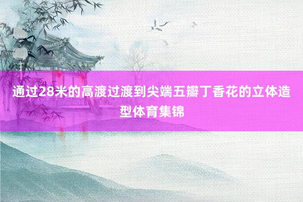 通过28米的高渡过渡到尖端五瓣丁香花的立体造型体育集锦
