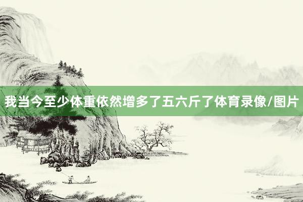 我当今至少体重依然增多了五六斤了体育录像/图片