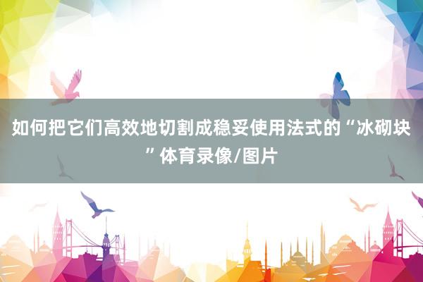 如何把它们高效地切割成稳妥使用法式的“冰砌块”体育录像/图片