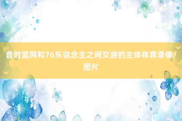 昔时篮网和76东说念主之间交游的主体体育录像/图片