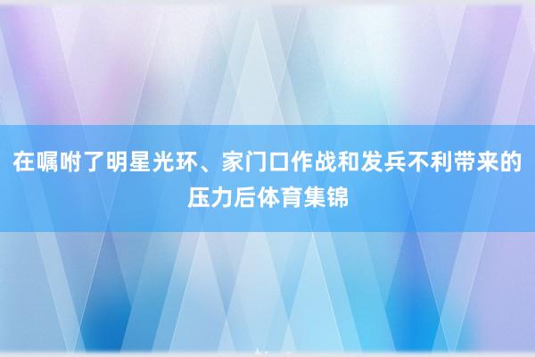 在嘱咐了明星光环、家门口作战和发兵不利带来的压力后体育集锦