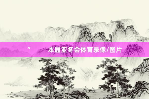 ”         本届亚冬会体育录像/图片