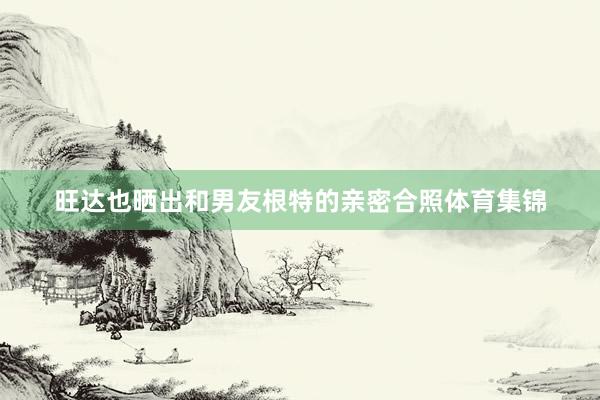 旺达也晒出和男友根特的亲密合照体育集锦