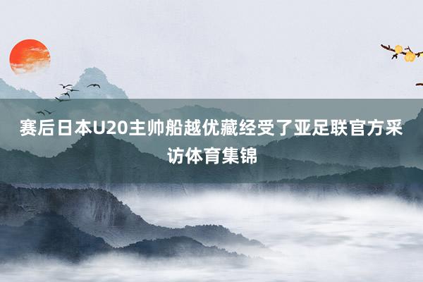 赛后日本U20主帅船越优藏经受了亚足联官方采访体育集锦