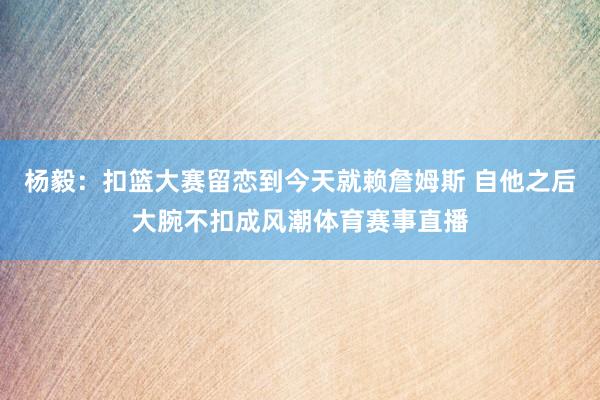 杨毅：扣篮大赛留恋到今天就赖詹姆斯 自他之后大腕不扣成风潮体育赛事直播