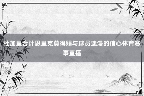 杜加里合计恩里克莫得赐与球员迷漫的信心体育赛事直播