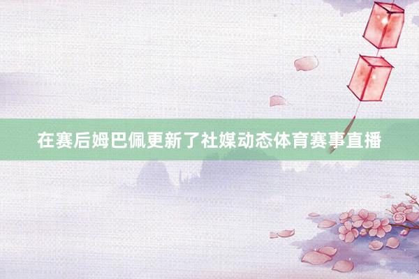 在赛后姆巴佩更新了社媒动态体育赛事直播