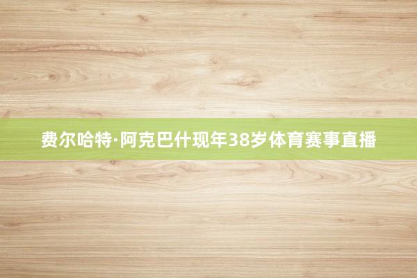 费尔哈特·阿克巴什现年38岁体育赛事直播
