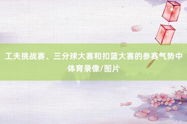 工夫挑战赛、三分球大赛和扣篮大赛的参赛气势中体育录像/图片